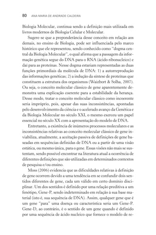 80  Ana Maria de Andrade Caldeira
Biologia Molecular, continua sendo a definição mais utilizada em
livros modernos de Biologia Celular e Molecular.
Sugere­‑se que a preponderância desse conceito em relação aos
demais, no ensino de Biologia, pode ser influenciada pelo marco
histórico que ele representou, sendo conhecido como “dogma cen‑
tral da Biologia Molecular”, o qual afirma que a passagem da infor‑
mação genética segue do DNA para o RNA (ácido ribonucleico) e
daí para as proteínas. Nesse dogma estariam representadas as duas
funções primordiais da molécula de DNA: 1) a autorreprodução
das informações genéticas; 2) a indução da síntese de proteínas que
constituem a estrutura dos organismos (Waizbort & Solha, 2007).
Ou seja, o conceito molecular clássico de gene aparentemente de‑
monstra uma explicação coerente para a estabilidade da herança.
Desse modo, tratar o conceito molecular clássico como incoerente
seria impróprio, pois, apesar das suas inconsistências, apontadas
pelo desenvolvimento da ciência e o acelerado avanço da Genética e
da Biologia Molecular no século XXI, o mesmo exerceu um papel
essencial no século XX com a apresentação do modelo de DNA.
Entretanto, a existência de inúmeros processos moleculares e as
inconsistências relativas ao conceito molecular clássico de gene in‑
viabiliza, atualmente, a aceitação passiva de definições de gene ba‑
seadas em sequências definidas de DNA ou a partir de uma visão
estática, ou mesmo única, para o gene. Essas visões não mais se sus‑
tentam, sendo possível encontrar na literatura atual a ocorrência de
diferentes definições que são utilizadas em determinados contextos
de pesquisa e/ou ensino.
Moss (2006) evidencia que as dificuldades relativas à definição
de gene ocorrem devido a uma tendência em se confundir dois sen‑
tidos diferentes de gene, cada um válido em certo domínio disci‑
plinar. Um dos sentidos é definido por uma relação preditiva a um
fenótipo, Gene­‑P, sendo indeterminado em relação à sua base ma‑
terial (isto é, sua sequência de DNA). Assim, qualquer gene que é
um gene “para” uma doença ou característica seria um Gene­‑P.
Gene­‑D, ao contrário, é o sentido de um gene quando é definido
por uma sequência de ácido nucleico que fornece o modelo de re‑
 