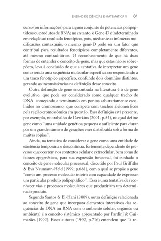 Ensino de Ciências e Matemática V   81
curso (ou informações) para algum conjunto de potenciais polipep‑
tídeos ou produtos de RNA; no entanto, o Gene­‑D é indeterminado
em relação ao resultado fenotípico, pois, mediante as inúmeras mo‑
dificações contextuais, o mesmo gene­‑D pode ser um fator que
contribui para resultados fenotípicos completamente diferentes,
até mesmo contraditórios. O reconhecimento de que há duas
for­mas de entender o conceito de gene, mas que estas não se sobre‑
põem, leva à conclusão de que a tentativa de interpretar um gene
como sendo uma sequência molecular específica correspondendo a
um traço fenotípico específico, confunde dois domínios distintos,
gerando as inconsistências na definição desse conceito.
Outra definição de gene encontrada na literatura é o de gene
evolutivo, que pode ser considerado como qualquer trecho de
DNA, começando e terminando em pontos arbitrariamente esco‑
lhidos no cromossomo, que compete com trechos alelomórficos
pela região cromossômica em questão. Essa definição está presente,
por exemplo, no trabalho de Dawkins (2001, p.54), no qual define
gene como “uma unidade genética pequena o suficiente para durar
por um grande número de gerações e ser distribuída sob a forma de
muitas cópias”.
Ainda, na tentativa de considerar o gene como uma entidade de
existência temporária e descontínua, fortemente dependente de pro­
cessos que ocorrem nos contextos celular e extracelular, bem como de
fatores epigenéticos, para sua expressão funcional, foi cunhado o
conceito de gene molecular processual, discutido por Paul Griffiths
& Eva Neumann­‑Held (1999, p.661), com o qual se propõe o gene
“como um processo molecular inteiro com capacidade de expressar
um particular produto polipeptídico ”. Essa é uma tentativa de reco‑
nhecer vias e processos moleculares que produziriam um determi‑
nado produto.
Segundo Santos & El­‑Hani (2009), outra definição relacionada
ao conceito de gene que incorpora elementos interativos das se­
quên­cias do DNA ou RNA com o ambiente celular, orgânico ou
ambiental é o conceito sistêmico apresentado por Pardini & Gui‑
marães (1992). Esses autores (1992, p.716) entendem que “a re‑
 