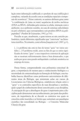 82  Ana Maria de Andrade Caldeira
lação entre informação codificada e o produto de sua codificação é
complexa, variando de acordo com as condições espaciais e tempo‑
rais de ocorrência”. Nesse contexto, os autores definem gene como
“a combinação de (uma ou mais) sequências de ácidos nucleicos
(DNA ou RNA), definidas pelo sistema (a célula, interação com o
ambiente, ou o ambiente sozinho, no caso de sistemas subcelulares
ou pré­‑celulares), que correspondem a um produto (RNA ou poli‑
peptídeo)” (Pardini & Guimarães, 1992, p.716).
Percebe­‑se que, atualmente, o gene tornou­‑se um conceito po‑
lissêmico, tendo diferentes significados que “convivem” na litera‑
tura científica. No entanto, como afirma Joaquim et al. (2007, p.4),
[...] o problema não está no fato do termo “gene” ter vários sen‑
tidos [...] O problema reside, antes no fato de que os vários signi­
ficados do termo “gene” e seus respectivos contextos de aplicação
não se mostram suficientemente claros e bem demarcados, o que
acaba por gerar uma grande ambiguidade e confusão semântica no
emprego do termo.
Dessa forma, compreendendo essa polissemia conceitual de
gene, a importância do mesmo para o conhecimento biológico e a
necessidade de contextualização na formação de biólogos, esse tra‑
balho buscou identificar como professores universitários de dife‑
rentes áreas da Biologia, que ministram aulas em cursos de
Li­cenciatura em Ciências Biológicas, estabelecem relação entre o
“gene” e os conteúdos específicos de suas disciplinas e, também,
qual o papel do conhecimento desse conceito para a sua disciplina.
A concepção de que a abordagem do gene é importante para a dis‑
ciplina pode demonstrar um reconhecimento, por parte dos profes‑
sores, da importância de se discutir os contextos nos quais os
conceitos estão inseridos e os limites que sustentam um paradigma
científico tão consolidado na Biologia – o Conceito Molecular
Clássico de gene.
 