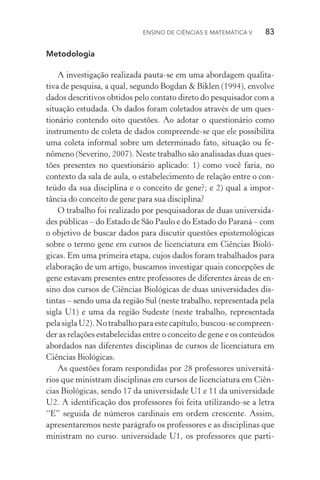 Ensino de Ciências e Matemática V   83
Metodologia
A investigação realizada pauta­‑se em uma abordagem qualita‑
tiva de pesquisa, a qual, segundo Bogdan & Biklen (1994), envolve
dados descritivos obtidos pelo contato direto do pesquisador com a
situação estudada. Os dados foram coletados através de um ques‑
tionário contendo oito questões. Ao adotar o questionário como
instrumento de coleta de dados compreende­‑se que ele possibilita
uma coleta informal sobre um determinado fato, situação ou fe­
nômeno (Severino, 2007). Neste trabalho são analisadas duas ques‑
tões presentes no questionário aplicado: 1) como você faria, no
contexto da sala de aula, o estabelecimento de relação entre o con‑
teúdo da sua disciplina e o conceito de gene?; e 2) qual a impor‑
tância do conceito de gene para sua disciplina?
O trabalho foi realizado por pesquisadoras de duas universida‑
des públicas – do Estado de São Paulo e do Estado do Paraná – com
o objetivo de buscar dados para discutir questões episte­mológicas
sobre o termo gene em cursos de licenciatura em Ciências Bioló­
gicas. Em uma primeira etapa, cujos dados foram trabalhados para
elaboração de um artigo, buscamos investigar quais concepções de
gene estavam presentes entre professores de diferentes áreas de en‑
sino dos cursos de Ciências Biológicas de duas universidades dis‑
tintas – sendo uma da região Sul (neste trabalho, representada pela
sigla U1) e uma da região Sudeste (neste trabalho, representada
pelasiglaU2).Notrabalhoparaestecapítulo,buscou­‑secompreen­
der as relações estabelecidas entre o conceito de gene e os conteúdos
abordados nas diferentes disciplinas de cursos de licenciatura em
Ciências Biológicas.
As questões foram respondidas por 28 professores universitá‑
rios que ministram disciplinas em cursos de licenciatura em Ciên‑
cias Biológicas, sendo 17 da universidade U1 e 11 da universidade
U2. A identificação dos professores foi feita utilizando­‑se a letra
“E” seguida de números cardinais em ordem crescente. Assim,
apresentaremos neste parágrafo os professores e as disciplinas que
ministram no curso. universidade U1, os professores que parti­
 