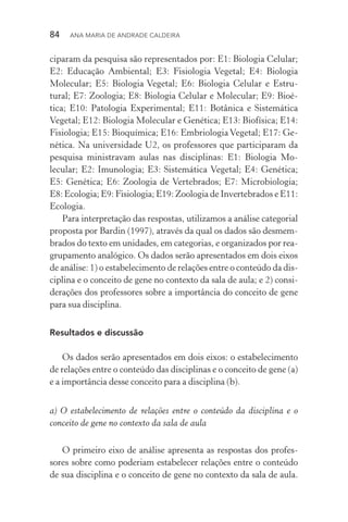84  Ana Maria de Andrade Caldeira
ciparam da pesquisa são representados por: E1: Biologia Celular;
E2: Educação Ambiental; E3: Fisiologia Vegetal; E4: Biologia
Molecular; E5: Biologia Vegetal; E6: Biologia Celular e Estru­
tural; E7: Zoologia; E8: Biologia Celular e Molecular; E9: Bioé‑
tica; E10: Patologia Experimental; E11: Botânica e Sistemática
Ve­getal; E12: Biologia Molecular e Genética; E13: Biofísica; E14:
Fisiologia; E15: Bioquímica; E16: Embriologia Vegetal; E17: Ge‑
nética. Na universidade U2, os professores que participaram da
pesquisa ministravam aulas nas disciplinas: E1: Biologia Mo­
lecular; E2: Imunologia; E3: Sistemática Vegetal; E4: Genética;
E5: Genética; E6: Zoologia de Vertebrados; E7: Microbiologia;
E8: Ecologia; E9: Fisiologia; E19: Zoologia de Invertebrados e E11:
Ecologia.
Para interpretação das respostas, utilizamos a análise categorial
proposta por Bardin (1997), através da qual os dados são desmem‑
brados do texto em unidades, em categorias, e organizados por rea‑
grupamento analógico. Os dados serão apresentados em dois eixos
de análise: 1) o estabelecimento de relações entre o conteúdo da dis‑
ciplina e o conceito de gene no contexto da sala de aula; e 2) consi‑
derações dos professores sobre a importância do conceito de gene
para sua disciplina.
Resultados e discussão
Os dados serão apresentados em dois eixos: o estabelecimento
de relações entre o conteúdo das disciplinas e o conceito de gene (a)
e a importância desse conceito para a disciplina (b).
a) O estabelecimento de relações entre o conteúdo da disciplina e o
conceito de gene no contexto da sala de aula
O primeiro eixo de análise apresenta as respostas dos profes‑
sores sobre como poderiam estabelecer relações entre o conteúdo
de sua disciplina e o conceito de gene no contexto da sala de aula.
 