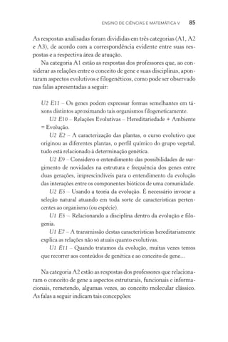 Ensino de Ciências e Matemática V   85
As respostas analisadas foram divididas em três categorias (A1, A2
e A3), de acordo com a correspondência evidente entre suas res‑
postas e a respectiva área de atuação.
Na categoria A1 estão as respostas dos professores que, ao con‑
siderar as relações entre o conceito de gene e suas disciplinas, apon‑
taram aspectos evolutivos e filogenéticos, como pode ser observado
nas falas apresentadas a seguir:
U2 E11 – Os genes podem expressar formas semelhantes em tá‑
xons distintos aproximando tais organismos filogeneticamente.
U2 E10 – Relações Evolutivas – Hereditariedade + Ambiente
= Evolução.
U2 E2 – A caracterização das plantas, o curso evolutivo que
originou as diferentes plantas, o perfil químico do grupo vegetal,
tudo está relacionado à determinação genética.
U2 E9 – Considero o entendimento das possibilidades de sur‑
gimento de novidades na estrutura e frequência dos genes entre
duas gerações, imprescindíveis para o entendimento da evolução
das interações entre os componentes bióticos de uma comunidade.
U2 E5 – Usando a teoria da evolução. É necessário invocar a
seleção natural atuando em toda sorte de características perten‑
centes ao organismo (ou espécie).
U1 E5 – Relacionando a disciplina dentro da evolução e filo‑
genia.
U1 E7 – A transmissão destas características hereditariamente
explica as relações não só atuais quanto evolutivas.
U1 E11 – Quando tratamos da evolução, muitas vezes temos
que recorrer aos conteúdos de genética e ao conceito de gene...
Na categoria A2 estão as respostas dos professores que relaciona‑
ram o conceito de gene a aspectos estruturais, funcionais e informa‑
cionais, remetendo, algumas vezes, ao conceito molecular clás­sico.
As falas a seguir indicam tais concepções:
 