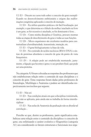 86  Ana Maria de Andrade Caldeira
U2 E3 – Discuto no curso todo sobre o conceito de gene exem­pli­
ficando no desenvolvimento embrionário e origem das malfor­
mações congênitas aplicando o conceito de mutação.
U2 E4 – Eu utilizo questões práticas e de fácil localização, por
exemplo, o que determina se o lóbulo da orelha é atachado ou livre
é um gene, se for recessivo é atachado, se for dominante é livre...
U2 E6 – Como minha disciplina é Genética, procuro mostrar
todas as etapas de descobrimento do gene e todas as suas funções.
U2 E8 – Micro­‑organismos são excelentes modelos para con‑
textualizar a hereditariedade, transmissão, mutação, etc.
U1 E1 – O gene biologicamente é a base da vida.
U1 E8 – No conteúdo de ácidos nucleicos (RNA/DNA) e sín‑
tese de proteínas abordaria o conceito de gene do ponto de vista
bioquímico.
U1 E9 – A relação pode ser estabelecida mostrando, justa‑
mente, a ligação que há entre o gene e o seu produto final, que pode
ser uma proteína.
Na categoria A3 foram colocadas as respostas dos professores que
não estabeleceram relação entre o conteúdo de suas disciplinas e o
conceito de gene. Estas respostas foram dadas pelos professores de
Imunologia, Morfologia e Anatomia e podem ser identificadas res‑
pectivamente nos trechos que seguem:
U2 E1 – Não sei.
U1 E4 – Nas condições atuais em que a disciplina é ministrada,
isto não se aplicaria, pois ainda não se trabalha de forma interdis­
ciplinar.
U1 E5 – Nas aulas de Anatomia da graduação não se aborda tal
correlação...
Percebe­‑se que, dentre os professores, parte significativa esta‑
beleceu uma relação entre o conteúdo da disciplina e o conceito de
gene, ora enfatizando o caráter evolutivo e filogenético (categoria
A1) ora considerando os fatores estruturais e funcionais nos orga‑
 