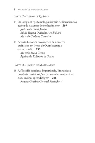 8  Ana Maria de Andrade Caldeira
Parte C – Ensino de Química
14	 Ontologia × epistemologia: ideário de licenciandos
acerca da natureza do conhecimento  269
José Bento Suart Júnior
Sílvia Regina Quijadas Aro Zuliani
Marcelo Carbone Carneiro
15	 A visão histórica do conceito de números
quânticos em livros de Química para o
ensino médio  293
Marcelo Maia Cirino
Aguinaldo Robinson de Souza
Parte D – Ensino de Matemática
16	 A filosofia kantiana: importância, limitações e
possíveis contribuições para o saber matemático
e seu ensino­‑aprendizagem  315
Renata Cristina Geromel Meneghetti
 