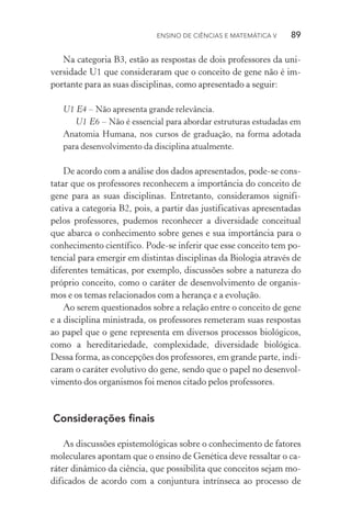 Ensino de Ciências e Matemática V   89
Na categoria B3, estão as respostas de dois professores da uni‑
versidade U1 que consideraram que o conceito de gene não é im‑
portante para as suas disciplinas, como apresentado a seguir:
U1 E4 – Não apresenta grande relevância.
U1 E6 – Não é essencial para abordar estruturas estudadas em
Anatomia Humana, nos cursos de graduação, na forma adotada
para desenvolvimento da disciplina atualmente.
De acordo com a análise dos dados apresentados, pode­‑se cons‑
tatar que os professores reconhecem a importância do conceito de
gene para as suas disciplinas. Entretanto, consideramos signifi­
cativa a categoria B2, pois, a partir das justificativas apresentadas
pelos professores, pudemos reconhecer a diversidade conceitual
que abarca o conhecimento sobre genes e sua importância para o
conhecimento científico. Pode­‑se inferir que esse conceito tem po‑
tencial para emergir em distintas disciplinas da Biologia através de
diferentes temáticas, por exemplo, discussões sobre a natureza do
próprio conceito, como o caráter de desenvolvimento de organis‑
mos e os temas relacionados com a herança e a evolução.
Ao serem questionados sobre a relação entre o conceito de gene
e a disciplina ministrada, os professores remeteram suas respostas
ao papel que o gene representa em diversos processos biológicos,
como a hereditariedade, complexidade, diversidade biológica.
Dessa for­ma, as concepções dos professores, em grande parte, indi‑
caram o caráter evolutivo do gene, sendo que o papel no desenvol‑
vimento dos organismos foi menos citado pelos professores.
Considerações finais
As discussões epistemológicas sobre o conhecimento de fatores
moleculares apontam que o ensino de Genética deve ressaltar o ca‑
ráter dinâmico da ciência, que possibilita que conceitos sejam mo‑
dificados de acordo com a conjuntura intrínseca ao processo de
 