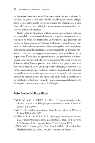 90  Ana Maria de Andrade Caldeira
construção de conhecimento. Esse exemplo se evidencia através do
conceito de gene, o qual tem sofrido modificações desde a criação
desse termo, clarificando que um conceito não corresponde a uma
“verdade”, mas a uma definição que se ajusta a determinados con‑
textos e períodos históricos.
Neste trabalho buscamos analisar como esse conceito pode ser
compreendido no ensino de diferentes conteúdos do conhecimento
biológico na visão de professores universitários que lecionam em
cursos de licenciatura em Ciências Biológicas. Consideramos que,
além do caráter sistêmico, o conceito de gene pode e deve emergir em
uma ampla gama de significados do conhecimento da Biologia Mo‑
lecular e também nos aspectos evolutivos e do desenvolvimento de
populações. Entretanto, os apontamentos dos professores não mos‑
traram uma relação explícita entre o conhecimento sobre o gene e as
diferentes disciplinas, e podem estar refletindo a própria estrutura
dos cursos de graduação, que não prioriza a integração conceitual do
conhecimento biológico. Portanto, os dados apresentados indicam a
necessidade de discussões que permitam a integração dos conceitos
básicos do conhecimento biológico auxiliando tanto a construção e
consolidação da Biologia enquanto ciência como no estabelecimento
de relações conceituais no ensino de Biologia.
Referências bibliográficas
AMORIM, A. C. R., CURADO, M. C. C. A produção do conhe­
cimento em aulas de Biologia: processos ou produtos? Ciência &
Ensino, p.3­‑6, 1997.
BARDIN, L. Análise de conteúdo. Trad. L. A. Reto e A. Pinheiro.
Lisboa: Edições 70, 1977.
BOGDAN, R. C., BIKLEN, S. K. Investigação qualitativa em edu‑
cação: uma introdução à teoria e aos métodos. Trad. M. J. Alvarez,
S. B. Santos e T. M. Baptista. Porto: Porto Editora, 1994.
DAWKINS, R. O gene egoísta. Trad. Geraldo H. M. Florsheim. Belo
Horizonte: Itatiaia, 2001. 230p. (O Homem e a Ciência, v.7)
 