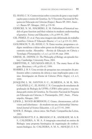 Ensino de Ciências e Matemática V   91
EL­‑HANI, C. N. Controvérsias sobre o conceito de gene e suas impli‑
cações para o ensino de Genética. In:V Encontro Nacional de Pes‑
quisa em Educação em Ciências (Enpec). Bauru­‑SP, 2005. Anais...
v.1. Bauru­‑SP: Abrapec, 2005. p.178­‑90.
GERICKE, N. M., HAGBERG, E. M. Definition of historical mo‑
dels of gene function and their relation to students understanding
of genetics. Science and Education, v.16, p.849­‑81, 2007.
GIL­‑PEREZ, D. et al. Para uma imagem não deformada do trabalho
científico. Ciência & Educação (Bauru), v.7, n.2, p.125­‑53, 2001.
GOLDBACH, T., EL­‑HANI, C. N. Entre receitas, programas e có‑
digos: metáforas e ideias sobre genes na divulgação científica e no
contexto escolar. Alexandria – Revista de Educação em Ciência e
Tecnologia (Florianópolis), v.1, n.1, p.153­‑89, mar. 2008.
GRENE, M., DEPEW, D. The Philosophy of Biology: an episodic his‑
tory. Cambridge: University Press, 2004.
GRIFFITHS, P., NEUMANN­‑HELD, E. The many faces of the
gene. Bioscience, v.49, p.656­‑62, 1999.
HARRES, J. B. S. Uma revisão de pesquisas nas concepções de pro‑
fessores sobre a natureza da ciência e suas implicações para o en‑
sino. Investigações em Ensino de Ciências (Porto Alegre), v.4, n.3,
1999.
JOAQUIM, L. M., SANTOS, V. C., ALMEIDA, A. M. R., MA‑
GALHÃES, J. C., EL HANI, C. N. Concepções de estudantes de
graduação de Biologia da UFPR e UFBA sobre genes e sua mu‑
dança pelo ensino de Genética. In: Encontro Nacional de Pesquisa
em Educação em Ciências, 6. Florianópolis, 2007. Anais... Floria‑
nópolis: Abrapec, 2007.
LEWIS, J., WOOD­‑ROBINSON, C. Genes, chromosomes, cell di‑
vision and inheritance – do students see any relationship? Interna‑
tional Journal of Science Education, v.22, p.177-95, 2000.
MAYR, E. Biologia, ciência única. São Paulo: Companhia das Letras,
2005.
MEGLHIORATTI, F. A., BRANDO, F. R., ANDRADE, M. A. B.
S., CALDEIRA, A. M. A. A integração conceitual no ensino de
Biologia: uma proposta hierárquica de organização do conheci‑
mento biológico. In: CALDEIRA, A. M. A., ARAUJO, E. S. N.
 