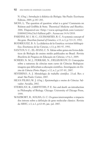92  Ana Maria de Andrade Caldeira
N. (Org.). Introdução à didática da Biologia. São Paulo: Escrituras
Editora, 2009. p.187­‑205.
MOSS, L. The question of question: what is a gene? Comments on
Rolston and Griffths & Stotz. Theoretical Medicine and Bioethics.
2006. Disponível em <http://www.springerlink.com/content/
l1880602346x23n3/fulltext.pdf>. Acesso em 14/6/2010.
PARDINI, M. I. M. C., GUIMARÃES, R. C. A systemic concept of
the gene. Brazilian Journal of Genetics, v.15, n.3, p.713­‑21, 1992.
RODRÍGUEZ, B. A. La didáctica de la Genética: revision bibliográ‑
fica. Enseñanza de las Ciencias, v.13, p.385-97, 1995.
SANTOS,V. C., EL­‑HANI, C. N. Ideias sobre genes em livros didá‑
ticos de Biologia do ensino médio publicados no Brasil. Revista
Brasileira de Pesquisa em Educação em Ciências, v.9 n.1, 2009.
SCHEID, N. M. J., FERRARI, N., DELIZOICOV, D. Concepções
sobre a natureza da ciências num curso de Ciências Biológicas:
imagens que dificultam a educação científica. Investigações em En‑
sino de Ciência (Porto Alegre), v.12, n.2, p.157­‑81, 2007.
SEVERINO, A. J. Metodologia do trabalho científico. 23.ed. Rev. e
atual. São Paulo: Cortez, 2007.
SILVA FILHO, W. J. (Org.). Epistemologia e ensino de Ciências. Sal‑
vador: Arcádia, 2002.
STERELNY, K., GRIFFITHS, P. E. Sex and death: an introduction
to Philosophy of Biology. Chicago: University of Chicago Press,
1999.
WAIZBORT, R., SOLHA, G. C. Os genes interrompidos: o impacto
dos íntrons sobre a definição de gene molecular clássico. Revista
da SBHC, v.5, n.1, p.63­‑84, jan.­‑jul. 2007.
 