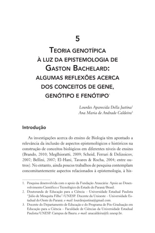 5
Teoria genotípica
à luz da epistemologia de
Gaston Bachelard:
algumas reflexões acerca
dos conceitos de gene,
genótipo e fenótipo1
Lourdes Aparecida Della Justina2
Ana Maria de Andrade Caldeira3
Introdução
As investigações acerca do ensino de Biologia têm apontado a
relevância da inclusão de aspectos epistemológicos e históricos na
construção de conceitos biológicos em diferentes níveis de ensino
(Brando, 2010; Meglhioratti, 2009; Scheid, Ferrari & Delizoicov,
2007; Bellini, 2007; El­‑Hani, Tavares & Rocha, 2004; entre ou‑
tros). No entanto, ainda poucos trabalhos de pesquisa contemplam
concomitantemente aspectos relacionados à epistemologia, à his‑
1.	 Pesquisa desenvolvida com o apoio da Fundação Araucária: Apoio ao Desen‑
volvimento Científico e Tecnológico do Estado do Paraná/Brasil.
2.	 Doutoranda de Educação para a Ciência – Universidade Estadual Paulista
“Júlio de Mesquita Filho”/UNESP. Docente da Unioeste – Universidade Es‑
tadual do Oeste do Paraná. e­‑mail: lourdesjustina@gmail.com.
3.	 Docente do Departamento de Educação e do Programa de Pós­‑Graduação em
Educação para a Ciência – Faculdade de Ciências da Universidade Estadual
Paulista/UNESP. Campus de Bauru. e­‑mail: anacaldeira@fc.unesp.br.
 