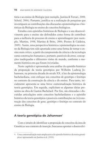 94  Ana Maria de Andrade Caldeira
tória e ao ensino de Biologia (por exemplo, Justina & Ferrari, 2000;
Scheid, 2006). Portanto, justifica­‑se a realização de pesquisas que
investiguem as contribuições das discussões epistemológicas e his‑
tóricas da Biologia no ensino de conceitos biológicos.
Estudos com episódios históricos de Biologia e o seu desenvol‑
vimento para o ensino são defendidos como forma de contribuir
para a melhoria do processo de ensino e aprendizagem (por exem­
plo, Martins, 1998; Martins & Brito, 2006; Prestes & Caldeira,
2009). Assim, uma perspectiva histórica e epistemológica no ensi‑
no da Biologia tem sido apontada como uma forma de tornar o en‑
sino mais crítico, a partir da compreensão da ciência e da tecnologia
como construções humanas e, portanto, passíveis de erros, concep‑
ções inadequadas e diferentes visões de mundo, conforme o mo‑
mento histórico em que foram (re)criadas.
Neste capítulo é apresentada uma análise do episódio histórico
da proposição da teoria genotípica por Wilhelm Ludwig Jo‑
hannsen, na primeira década do século XX, à luz da epistemologia
bachelardiana, com enfoque nos conceitos de genótipo e fenótipo
no contexto da construção da ciência e do ensino. Para tanto, ini‑
cialmente apresenta­‑se uma breve contextualização histórica da
teoria genotípica. Em seguida, explicitam­‑se algumas ideias pre‑
sentes na obra de Gaston Bachelard. Por fim, são elencadas e dis‑
cutidas articulações entre conceitos bachelardianos e o episódio
histórico da teoria genotípica e possíveis contribuições na (re)cons‑
trução dos conceitos de gene, genótipo e fenótipo no contexto do
ensino de Biologia.
A teoria genotípica de Johannsen4
Com o intuito de identificar a proposição de conceitos da área de
Genética e seu contexto de inserção, buscamos apontar o desenvolvi‑
4.	 Uma contextualização mais ampla acerca do episódio histórico da teoria genotí‑
pica é apresentado em Justina et al. (2010).
 