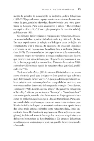 Ensino de Ciências e Matemática V   95  95
mento de aspectos do pensamento de Wilhelm Ludwig Johannsen
(1857­‑1927) que o levaram a propor os termos e de­sen­volver os con‑
ceitos de gene, genótipo e fenótipo, desenvolvendo uma teoria geno‑
típica da herança. Para tanto, analisamos o artigo: “The genotype
conception of heredity” [Concepção genotípica da hereditariedade],
publicado em 1911.
No percurso das investigações realizadas por Johannsen, destaca­
‑se o seu trabalho experimental relacionado à genética de plantas.
Em seus experimentos de seleção em linhagens puras de feijão, ele
compreendeu que a medida da aparência de qualquer indivíduo
encontrava­‑se em duas causas: hereditariedade e ambiente (Wans‑
cher, 1975). Com os resultados dos experimentos e de seus estudos,
Johannsen propôs novos termos e conceitos relacionados aos fatores
que promovem a variação biológica. Ele propôs originalmente a teo­
ria da herança genotípica em seu livro Elemente der exakten Erbli‑
chkeitslehre [Elementos exatos da hereditariedade genética], publi‑
cado em 1909.
Conforme indica Mayr (1998), antes de 1909 não havia um termo
aceito de modo geral para designar o fator genético que subsistia
num determinado caráter visível. Os pesquisadores especulavam so‑
bre a existência de certos corpúsculos com qualidades variáveis, mas
os nomes que lhes deram não tinham grande aceitação. Dessa forma,
Johannsen (1911), no início de seu artigo “The genotype conception
of heredity”, afirma que os termos “herança” e “hereditariedade”
são muito gerais, estando vinculados tanto na linguagem cotidiana
como no conhecimento biológico à ideia de transmissão. Para o au‑
tor, a visão da herança biológica como um ato de transmissão de qua‑
lidades individuais dos pais ou ancestrais mais remotos à prole é uma
das ideias mais antigas e simples sobre hereditariedade, sendo en‑
contrada desde Hipócrates até as gêmulas de Darwin (teoria da pan‑
gênese), incluindo Lamarck (herança dos caracteres adquiridos) e as
definições biométricas de hereditariedade. No entanto, Johannsen
ressalta que essa visão não aprofundava a questão da hereditariedade,
afirmando:
 