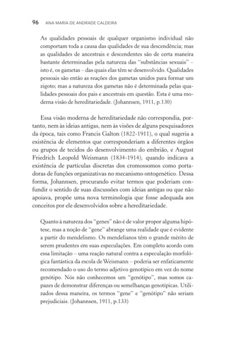 96  Ana Maria de Andrade Caldeira
As qualidades pessoais de qualquer organismo individual não
comportam toda a causa das qualidades de sua descendência; mas
as qualidades de ancestrais e descendentes são de certa maneira
bas­tante determinadas pela natureza das “substâncias sexuais” –
isto é, os gametas – das quais elas têm se desenvolvido. Qualidades
pessoais são então as reações dos gametas unidos para formar um
zigoto; mas a natureza dos gametas não é determinada pelas qua­
lidades pessoais dos pais e ancestrais em questão. Esta é uma mo‑
derna visão de hereditariedade. (Johannsen, 1911, p.130)
Essa visão moderna de hereditariedade não correspondia, por‑
tanto, nem às ideias antigas, nem às visões de alguns pesquisadores
da época, tais como Francis Galton (1822­‑1911), o qual sugeria a
existência de elementos que corresponderiam a diferentes órgãos
ou grupos de tecidos do desenvolvimento do embrião, e August
Friedrich Leopold Weismann (1834­‑1914), quando indicava a
existência de partículas discretas dos cromossomos como porta‑
doras de funções organizativas no mecanismo ontogenético. Dessa
forma, Johannsen, procurando evitar termos que poderiam con‑
fundir o sentido de suas discussões com ideias antigas ou que não
apoiava, propõe uma nova terminologia que fosse adequada aos
conceitos por ele desenvolvidos sobre a hereditariedade.
Quanto à natureza dos “genes” não é de valor propor alguma hipó‑
tese, mas a noção de “gene” abrange uma realidade que é evidente
a partir do mendelismo. Os mendelianos têm o grande mérito de
serem prudentes em suas especulações. Em completo acordo com
essa limitação – uma reação natural contra a especulação morfoló‑
gica fantástica da escola de Weismann – poderia ser enfaticamente
recomendado o uso do termo adjetivo genotípico em vez do nome
genótipo. Nós não conhecemos um “genótipo”, mas somos ca‑
pazes de demonstrar diferenças ou semelhanças genotípicas. Utili‑
zados dessa maneira, os termos “gene” e “genótipo” não seriam
prejudiciais. (Johannsen, 1911, p.133)
 
