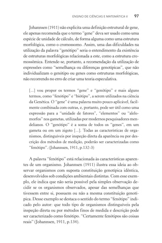 Ensino de Ciências e Matemática V   97
Johannsen (1911) não explicita uma definição estrutural de gene,
ele apenas recomenda que o termo “gene” deva ser usado como uma
espécie de unidade de cálculo, de forma alguma como uma estrutura
morfológica, como o cromossomo. Assim, uma das dificuldades na
utilização da palavra “genótipo” seria o entendimento da existência
de estruturas morfológicas relacionada a este, como a estrutura cro‑
mossômica. Entende­‑se, portanto, a recomendação da utilização de
expressões como “semelhança ou diferenças genotípicas”, que não
individualizam o genótipo ou genes como estruturas morfológicas,
não recorrendo no erro de criar uma teoria especulativa.
[...] vou propor os termos “gene” e “genótipo” e mais alguns
termos, como “fenótipo” e “biótipo”, a serem utilizados na ciência
da Genética. O “gene” é uma palavra muito pouco aplicável, facil‑
mente combinada com outras, e, portanto, pode ser útil como uma
expressão para a “unidade de fatores”, “elementos” ou “alelo‑
morfos” nos gametas, utilizadas por modernos pesquisadores men‑
delianos. O “genótipo” é a soma de todos os “genes”, em um
gameta ou em um zigoto [...]. Todas as características de orga‑
nismos, distinguíveis por inspeção direta da aparência ou por des‑
crição dos métodos de medição, poderão ser caracterizadas como
“fenótipo”. (Johannsen, 1911, p.132­‑3)
A palavra “fenótipo” está relacionada às características aparen‑
tes de um organismo. Johannsen (1911) ilustra essa ideia ao ob­
servar organismos com suposta constituição genotípica idêntica,
desenvolvidos sob condições ambientais distintas. Com esse exem‑
plo, ele indica que não seria possível pela simples observação de­
cidir se os organismos observados, apesar das semelhanças que
tivessem entre si, possuem ou não a mesma constituição genotí­
pica. Desse exemplo se destaca o sentido do termo “fenótipo” indi‑
cado pelo autor: que todo tipo de organismos distinguíveis pela
inspeção direta ou por métodos finos de medida e descrição pode
ser caracterizado como fenótipo. “Certamente fenótipos são coisas
reais” (Johannsen, 1911, p.134).
 