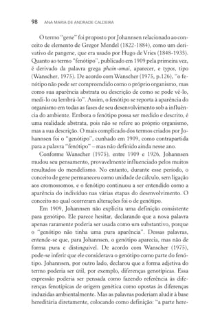98  Ana Maria de Andrade Caldeira
O termo “gene” foi proposto por Johannsen relacionado ao con‑
ceito de elemento de Gregor Mendel (1822­‑1884), como um deri‑
vativo de pangene, que era usado por Hugo de Vries (1848­‑1935).
Quanto ao termo “fenótipo”, publicado em 1909 pela primeira vez,
é derivado da palavra grega phain­‑omai, aparecer, e typos, tipo
(Wanscher, 1975). De acordo com Wanscher (1975, p.126), “o fe‑
nótipo não pode ser compreendido como o próprio organismo, mas
como sua aparência abstrata ou descrição de como se pode vê­‑lo,
medi­‑lo ou lembrá­‑lo”. Assim, o fenótipo se reporta à aparência do
organismo em todas as fases de seu desenvolvimento sob a influên‑
cia do ambiente. Embora o fenótipo possa ser medido e descrito, é
uma realidade abstrata, pois não se refere ao próprio organismo,
mas a sua descrição. O mais complicado dos termos criados por Jo‑
hannsen foi o “genótipo”, cunhado em 1909, como contrapartida
para a palavra “fenótipo” – mas não definido ainda nesse ano.
Conforme Wanscher (1975), entre 1909 e 1926, Johannsen
mudou seu pensamento, provavelmente influenciado pelos muitos
resultados do mendelismo. No entanto, durante esse período, o
conceito de gene permaneceu como unidade de cálculo, sem ligação
aos cromossomos, e o fenótipo continuou a ser entendido como a
aparência do indivíduo nas várias etapas do desenvolvimento. O
conceito no qual ocorreram alterações foi o de genótipo.
Em 1909, Johannsen não explicita uma definição consistente
para genótipo. Ele parece hesitar, declarando que a nova palavra
apenas raramente poderia ser usada como um substantivo, porque
o “genótipo não tinha uma pura aparência”. Dessas palavras,
entende­‑se que, para Johannsen, o genótipo aparecia, mas não de
forma pura e distinguível. De acordo com Wanscher (1975),
pode­‑se inferir que ele considerava o genótipo como parte do fenó‑
tipo. Johannsen, por outro lado, declarou que a forma adjetiva do
termo poderia ser útil, por exemplo, diferenças genotípicas. Essa
expressão poderia ser pensada como fazendo referência às dife‑
renças fenotípicas de origem genética como opostas às diferenças
induzidas ambientalmente. Mas as palavras poderiam aludir à base
hereditária diretamente, colocando como definição: “a parte here‑
 