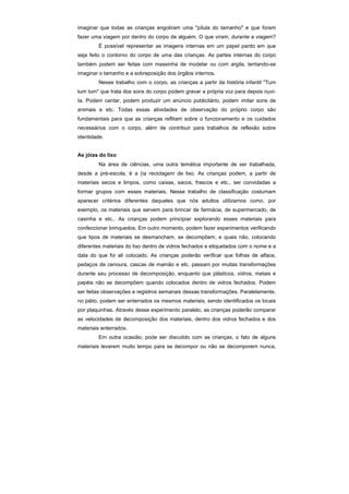 imaginar que todas as crianças engoliram uma "pílula do tamanho" e que foram
fazer uma viagem por dentro do corpo de alguém. O que viram, durante a viagem?
        É possível representar as imagens internas em um papel pardo em que
seja feito o contorno do corpo de uma das crianças. As partes internas do corpo
também podem ser feitas com massinha de modelar ou com argila, tentando-se
imaginar o tamanho e a sobreposição dos órgãos internos.
        Nesse trabalho com o corpo, as crianças a partir da história infantil "Tum
tum tum" que trata dos sons do corpo podem gravar a própria voz para depois ouvi-
Ia. Podem cantar, podem produzir um anúncio publicitário, podem imitar sons de
animais e etc. Todas essas atividades de observação do próprio corpo são
fundamentais para que as crianças reflitam sobre o funcionamento e os cuidados
necessários com o corpo, além de contribuir para trabalhos de reflexão sobre
identidade.


As jóias do lixo
        Na área de ciências, uma outra temática importante de ser trabalhada,
desde a pré-escola, é a (ia reciclagem de lixo. As crianças podem, a partir de
materiais secos e limpos, como caixas, sacos, frascos e etc.. ser convidadas a
formar grupos com esses materiais. Nesse trabalho de classificação costumam
aparecer critérios diferentes daqueles que nós adultos utilizamos como, por
exemplo, os materiais que servem para brincar de farmácia, de supermercado, de
casinha e etc.. As crianças podem principiar explorando esses materiais para
confeccionar brinquedos. Em outro momento, podem fazer experimentos verificando
que tipos de materiais se desmancham, se decompõem, e quais não, colocando
diferentes materiais do lixo dentro de vidros fechados e etiquetados com o nome e a
data do que foi ali colocado. As crianças poderão verificar que folhas de alface,
pedaços de cenoura, cascas de mamão e etc. passam por muitas transformações
durante seu processo de decomposição, enquanto que plásticos, vidros, metais e
papéis não se decompõem quando colocados dentro de vidros fechados. Podem
ser feitas observações e registros semanais dessas transformações. Paralelamente,
no pátio, podem ser enterrados os mesmos materiais, sendo identificados os locais
por plaquinhas. Através desse experimento paralelo, as crianças poderão comparar
as velocidades de decomposição dos materiais, dentro dos vidros fechados e dos
materiais enterrados.
        Em outra ocasião, pode ser discutido com as crianças, o fato de alguns
materiais levarem muito tempo para se decompor ou não se decomporem nunca,
 