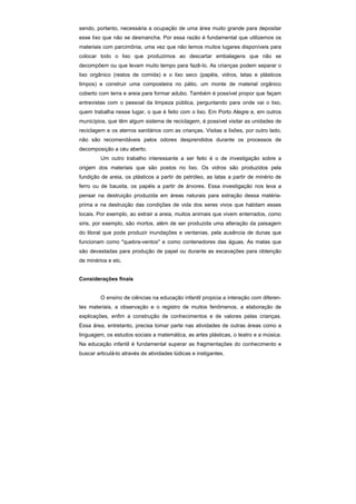 sendo, portanto, necessária a ocupação de uma área muito grande para depositar
esse lixo que não se desmancha. Por essa razão é fundamental que utilizemos os
materiais com parcimônia, uma vez que não temos muitos lugares disponíveis para
colocar todo o lixo que produzimos ao descartar embalagens que não se
decompõem ou que levam muito tempo para fazê-Io. As crianças podem separar o
lixo orgânico (restos de comida) e o lixo seco (papéis, vidros, latas e plásticos
limpos) e construir uma composteira no pátio, um monte de material orgânico
coberto com terra e areia para formar adubo. Também é possível propor que façam
entrevistas com o pessoal da limpeza pública, perguntando para onde vai o lixo,
quem trabalha nesse lugar, o que é feito com o lixo. Em Porto Alegre e, em outros
municípios, que têm algum sistema de reciclagem, é possível visitar as unidades de
reciclagem e os aterros sanitários com as crianças. Visitas a lixões, por outro lado,
não são recomendáveis pelos odores desprendidos durante os processos de
decomposição a céu aberto.
         Um outro trabalho interessante a ser feito é o de investigação sobre a
origem dos materiais que são postos no lixo. Os vidros são produzidos pela
fundição de areia, os plásticos a partir de petróleo, as latas a partir de minério de
ferro ou de bauxita, os papéis a partir de árvores. Essa investigação nos leva a
pensar na destruição produzida em áreas naturais para extração dessa matéria-
prima e na destruição das condições de vida dos seres vivos que habitam esses
locais. Por exemplo, ao extrair a areia, muitos animais que vivem enterrados, como
siris, por exemplo, são mortos, além de ser produzida uma alteração da paisagem
do litoral que pode produzir inundações e ventanias, pela ausência de dunas que
funcionam como "quebra-ventos" e como contenedores das águas. As matas que
são devastadas para produção de papel ou durante as escavações para obtenção
de minérios e etc.


Considerações finais


         O ensino de ciências na educação infantil propicia a interação com diferen-
tes materiais, a observação e o registro de muitos fenômenos, a elaboração de
explicações, enfim a construção de conhecimentos e de valores pelas crianças.
Essa área, entretanto, precisa tomar parte nas atividades de outras áreas como a
linguagem, os estudos sociais a matemática, as artes plásticas, o teatro e a música.
Na educação infantil é fundamental superar as fragmentações do conhecimento e
buscar articulá-lo através de atividades lúdicas e instigantes.
 