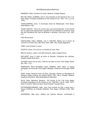 REFERÊNCIAS BIBLIOGRÁFICAS

BANDEIRA, Pedra. O pintinho do vizinho. Moderna. Coleção Girassol.

BELTON, William; DUNNING, John S. Aves Silvestres do Rio Grande do Sul. 3. ed.
Porto Alegre: Fundação Zoobotânica do Rio Grande do Sul, 1993, 172 p. (J a ed.
1983 ).

COOK-GUMPERZ, Jenny. A Construção Social da Alfabetização. Porto Alegre:
Artes Médicas, 1991.

FAUNA GAÚCHA - Ponto de encontro das aves transcontinentais: O Rio Grande
tem um papel muito especial para o equilíbrio do meio ambiente no continente. Aves
dos dois hemisférios vêm aqui se alimentar e reproduzir. Zero-Hora, 5 jun. 1991,
p.21.

Filme Microcosmos.                               ,

FRACALANZA, Hilário; AMARAL, Ivan A; GOUVEIA, Mariley S.E O Ensino de
Ciências no Primeiro Grau. São Paulo: Atual, 1986, 124p. (Projeto Magistério).

GÓES, Lúcia Pimentel. A nuvem.

IACOCCA, Liliana. Tum tum tum: um barulho do corpo. Ática.

MÁLUS. Quintino. o girino. 2.ed. Belo Horizonte: Vigília. Coleção Filmes.

MUYLAERT, Anna. O diário de bordo do Etevaldo. Companhia das Letrinhas.
Coleção Castelo Rá-tim-bum.

OLIVEIRA, Daisy Lara de (org.). Ciências nas Salas de Aula. Porto Alegre: Media-
ção, 1997, 111 p.

RODRIGUES, Maria Bernadette Castro; AMODEU, Maria Celina. O espaço
pedagógico na pré-escola. Porto Alegre: Mediação. Cadernos de Educação Infantil
2.

ROSA, Russel Teresinha Dutra da Rosa. Educação Informal na Reciclagem de
Resíduos Sólidos Urbanos. Ijuí: Editora UNIJUI, 1997, 168 p. (Coleção Trabalhos
Acadêmico-Científicos. Série Dissertações de Mestrado).

SILVA, Flávio. Mamíferos Silvestres - Rio Grande do Sul. 2.ed. Porto Alegre:
Fundação Zoobotânica do Rio Grande do Sul, 1994,246 p. (Ia ed. 1984). TATIT,
Paulo. O monstro. Música do disco "Quero Passear" do grupo Rumo.

VEITENHEIMER-MENDES, IngaL. (org.) Guia ilustrado de flora e fauna para o
Parque COPESUL de Proteção Ambiental. Porto Alegre: COPESUl JFZB, 1993,
209p.

WEISSMANN, Hilda (org.). Didática das Ciências Naturais: contribuições e
 