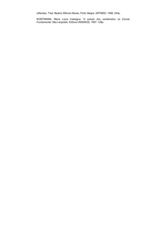 reflexões. Trad. Beatriz Affonso Neves. Porto Alegre: ARTMED, 1998, 244p.

WORTMANN, Maria Lúcia Castagna. O estudo dos vertebrados na Escola
Fundamental. São Leopoldo: Editora UNISINOS, 1997. 128p.
 