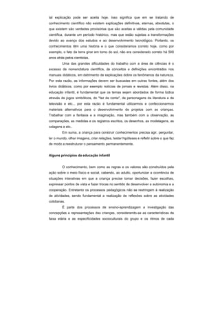 tal explicação pode ser aceita hoje. Isso significa que em se tratando de
conhecimento científico não existem explicações definitivas, eternas, absolutas, o
que existem são verdades provisórias que são aceitas e válidas pela comunidade
científica, durante um período histórico, mas que estão sujeitas a transformações
devido ao avanço dos estudos e ao desenvolvimento tecnológico. Portanto, os
conhecimentos têm uma história e o que consideramos correto hoje, como por
exemplo, o fato da terra girar em tomo do sol, não era considerado correto há 500
anos atrás pelos cientistas.
         Uma das grandes dificuldades do trabalho com a área de ciências é o
excesso de nomenclatura científica, de conceitos e definições encontrados nos
manuais didáticos, em detrimento de explicações dobre os fenômenos da natureza.
Por esta razão, as informações devem ser buscadas em outras fontes, além dos
livros didáticos, como por exemplo notícias de jornais e revistas. Além disso, na
educação infantil, é fundamental que os temas sejam abordados de forma lúdica
através de jogos simbólicos, do "faz de conta", de personagens da literatura e da
televisão e etc.., por esta razão é fundamental utilizarmos e confeccionarmos
materiais alternativos para o desenvolvimento de projetos com as crianças.
Trabalhar com a fantasia e a imaginação, mas também com a observação, as
comparações, as medidas e os registros escritos, os desenhos, as modelagens, as
colagens e etc..
         Em suma, a criança para construir conhecimentos precisa agir, perguntar,
ler o mundo, olhar imagens, criar relações, testar hipóteses e refletir sobre o que faz
de modo a reestruturar o pensamento permanentemente.


Alguns princípios da educação infantil


         O conhecimento, bem como as regras e os valores são construídos pela
ação sobre o meio físico e social, cabendo, ao adulto, oportunizar a ocorrência de
situações interativas em que a criança precise tomar decisões, fazer escolhas,
expressar pontos de vista e fazer trocas no sentido de desenvolver a autonomia e a
cooperação. Entretanto os processos pedagógicos não se restringem à realização
de atividades, sendo fundamental a realização de reflexões sobre as atividades
cotidianas.
         É parte dos processos de ensino-aprendizagem a investigação das
concepções e representações das crianças, considerando-se as características da
faixa etária e as especificidades socioculturais do grupo e os ritmos de cada
 