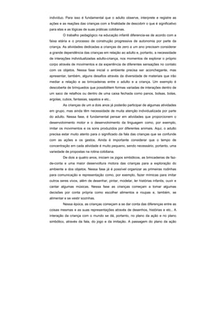 indivíduo. Para isso é fundamental que o adulto observe, interprete e registre as
ações e as reações das crianças com a finalidade de descobrir o que é significativo
para elas e as lógicas de suas práticas cotidianas.
         O trabalho pedagógico na educação infantil diferencia-se de acordo com a
faixa etária e o processo de construção progressiva de autonomia por parte da
criança. As atividades dedicadas a crianças de zero a um ano precisam considerar
a grande dependência das crianças em relação ao adulto e, portanto, a necessidade
de interações individualizadas adulto-criança, nos momentos de explorar o próprio
corpo através de movimentos e da experiência de diferentes sensações no contato
com os objetos. Nessa fase inicial o ambiente precisa ser aconchegante, mas
apresentar, também, alguns desafios através da diversidade de materiais que irão
mediar a relação e as brincadeiras entre o adulto e a criança. Um exemplo é
descoberta de brinquedos que possibilitem formas variadas de interações dentro de
um saco de retalhos ou dentro de uma caixa fechada como panos, bolsas, bolas,
argolas, cubos, fantasias, sapatos e etc..
         As crianças de um a dois anos já poderão participar de algumas atividades
em grupo, mas ainda têm necessidade de muita atenção individualizada por parte
do adulto. Nessa fase, é fundamental pensar em atividades que proporcionem o
desenvolvimento motor e o desenvolvimento da linguagem como, por exemplo,
imitar os movimentos e os sons produzidos por diferentes animais. Aqui, o adulto
precisa estar muito atento para o significado da fala das crianças que se confunde
com as ações e os gestos. Ainda é importante considerar que o tempo de
concentração em cada atividade é muito pequeno, sendo necessário, portanto, uma
variedade de propostas na rotina cotidiana.
         De dois a quatro anos, iniciam os jogos simbólicos, as brincadeiras de faz-
de-conta e uma maior desenvoltura motora das crianças para a exploração do
ambiente e dos objetos. Nessa fase já é possível organizar as primeiras rodinhas
para comunicação e representação como, por exemplo, fazer mímicas para imitar
outros seres vivos, além de desenhar, pintar, modelar, ler histórias infantis, ouvir e
cantar algumas músicas. Nessa fase as crianças começam a tomar algumas
decisões por conta própria como escolher alimentos e roupas e, também, se
alimentar e se vestir sozinhas.
         Nessa época, as crianças começam a se dar conta das diferenças entre as
coisas mesmas e as suas representações através de desenhos, histórias e etc.. A
interação da criança com o mundo se dá, portanto, no plano da ação e no plano
simbólico, através da fala, do jogo e da imitação. A passagem do plano da ação
 