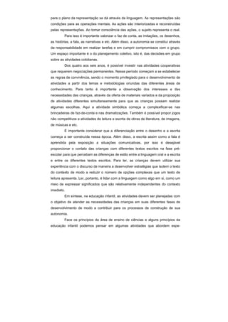 para o plano da representação se dá através da linguagem. As representações são
condições para as operações mentais. As ações são interiorizadas e reconstruídas
pelas representações. Ao tomar consciência das ações, o sujeito representa o real.
         Para isso é importante valorizar o faz de conta, as imitações, os desenhos,
as histórias, a fala, as narrativas e etc. Além disso, a autonomia se constitui através
da responsabilidade em realizar tarefas e em cumprir compromissos com o grupo.
Um espaço importante é o do planejamento coletivo, isto é, das decisões em grupo
sobre as atividades cotidianas.
         Dos quatro aos seis anos, é possível investir nas atividades cooperativas
que requerem negociações permanentes. Nesse período começam a se estabelecer
as regras de convivência, sendo o momento privilegiado para o desenvolvimento de
atividades a partir dos temas e metodologias oriundas das diferentes áreas de
conhecimento. Para tanto é importante a observação dos interesses e das
necessidades das crianças, através da oferta de materiais variados e da proposição
de atividades diferentes simultaneamente para que as crianças possam realizar
algumas escolhas. Aqui a atividade simbólica começa a complexificar-se nas
brincadeiras de faz-de-conta e nas dramatizações. Também é possível propor jogos
não competitivos e atividades de leitura e escrita de obras de literatura, de imagens,
de músicas e etc.
         É importante considerar que a diferenciação entre o desenho e a escrita
começa a ser construída nessa época. Além disso, a escrita assim como a fala é
aprendida pela exposição a situações comunicativas, por isso é desejável
proporcionar o contato das crianças com diferentes textos escritos na fase pré-
escolar para que percebam as diferenças de estilo entre a linguagem oral e a escrita
e entre os diferentes textos escritos. Para ler, as crianças devem utilizar sua
experiência com o discurso de maneira a desenvolver estratégias que isolem o texto
do contexto de modo a reduzir o número de opções complexas que um texto de
leitura apresenta. Ler, portanto, é lidar com a linguagem como algo em si, como um
meio de expressar significados que são relativamente independentes do contexto
imediato.
         Em síntese, na educação infantil, as atividades devem ser planejadas com
o objetivo de atender as necessidades das crianças em suas diferentes fases de
desenvolvimento de modo a contribuir para os processos de construção de sua
autonomia.
         Face os princípios da área de ensino de ciências e alguns princípios da
educação infantil podemos pensar em algumas atividades que abordem espe-
 