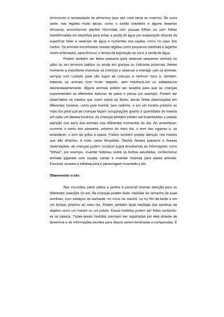 diminuindo a necessidade de alimentos (que são mais raros no inverno). De outra
parte, nas regiões muito secas, como o sertão brasileiro e alguns desertos
africanos, encontramos plantas retorcidas com poucas folhas ou com folhas
transformadas em espinhos para evitar a perda de água por evaporação através da
superfície foliar e reservas de água e nutrientes nos caules, como no caso dos
cactos. Os animais encontrados nessas regiões como pequenos roedores e lagartos
vivem enterrados, para diminuir o tempo de exposição ao sol e a perda de água.
        Podem também ser feitos passeios para observar pequenos animais no
pátio ou em terrenos baldios ou ainda em granjas ou chácaras próximas. Nesse
momento é importante incentivar as crianças a observar e interagir com os animais,
sempre com cuidado para não expor as crianças a nenhum risco e, também,
tratando os animais com muito respeito, sem machucá-Ios ou estressá-los
desnecessariamente. Alguns animais podem ser tocados para que as crianças
experimentem as diferentes texturas de pelos e penas por exemplo. Podem ser
observados os insetos que voam sobre as flores, sendo feitas observações em
diferentes horários, como pela manhã, bem cedinho, e em um horário próximo ao
meio dia para que as crianças façam comparações quanto à quantidade de insetos
em cada um desses horários. As crianças também podem ser incentivadas a prestar
atenção nos sons dos animais nos diferentes momentos do dia. Ao amanhecer,
ouvimos o canto dos pássaros, próximo do meio dia, o som das cigarras e, ao
entardecer, o som de grilos e sapos. Podem também prestar atenção nos insetos
que são atraídos, à noite, pelas lâmpadas. Depois desses passeios e dessas
observações, as crianças podem construir jogos envolvendo as informações como
"trilhas", por exemplo, inventar histórias sobre os bichos estudados, confeccionar
animais gigantes com sucata, cantar e inventar músicas para esses animais.
Escrever recados e bilhetes para o personagem inventado e etc.


Observando o céu


        Nas incursões pelos pátios e jardins é possível chamar atenção para as
diferentes posições do sol. As crianças podem fazer medidas do tamanho de suas
sombras, com pedaços de barbante, nó início da manhã, ou no fim da tarde e em
um horário próximo ao meio dia. Podem também fazer medidas das sombras de
objetos como um mastro ou um prédio. Essas medidas podem ser feitas contando-
se os passos. Todas essas medidas precisam ser registradas por elas através de
desenhos e de informações escritas para depois serem lembradas e comparadas. É
 