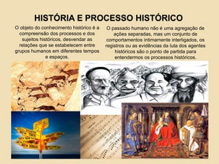 HISTÓRIA E PROCESSO HISTÓRICO
O objeto do conhecimento histórico é a
compreensão dos processos e dos
sujeitos históricos, desvendar as
relações que se estabelecem entre
grupos humanos em diferentes tempos
e espaços.
O passado humano não é uma agregação de
ações separadas, mas um conjunto de
comportamentos intimamente interligados, os
registros ou as evidências da luta dos agentes
históricos são o ponto de partida para
entendermos os processos históricos.
 