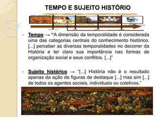 TEMPO E SUJEITO HISTÓRIO
• Tempo → “A dimensão da temporalidade é considerada
uma das categorias centrais do conhecimento histórico.
[...] perceber as diversas temporalidades no decorrer da
História e ter claro sua importância nas formas de
organização social e seus conflitos. [...]”
• Sujeito histórico → “[...] História não é o resultado
apenas da ação de figuras de destaque [...] mas sim [...]
de todos os agentes sociais, individuais ou coletivos.”
 
