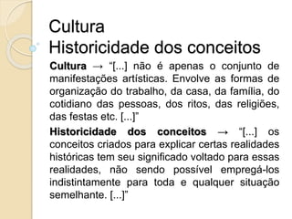 Cultura
Historicidade dos conceitos
Cultura → “[...] não é apenas o conjunto de
manifestações artísticas. Envolve as formas de
organização do trabalho, da casa, da família, do
cotidiano das pessoas, dos ritos, das religiões,
das festas etc. [...]”
Historicidade dos conceitos → “[...] os
conceitos criados para explicar certas realidades
históricas tem seu significado voltado para essas
realidades, não sendo possível empregá-los
indistintamente para toda e qualquer situação
semelhante. [...]”
 