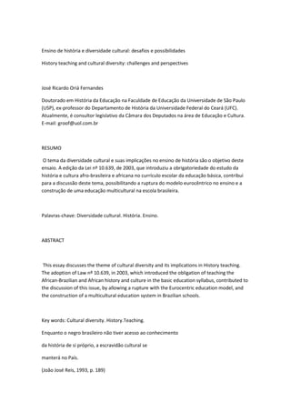 Ensino de história e diversidade cultural: desafios e possibilidades

History teaching and cultural diversity: challenges and perspectives



José Ricardo Oriá Fernandes

Doutorado em História da Educação na Faculdade de Educação da Universidade de São Paulo
(USP), ex-professor do Departamento de História da Universidade Federal do Ceará (UFC).
Atualmente, é consultor legislativo da Câmara dos Deputados na área de Educação e Cultura.
E-mail: groof@uol.com.br



RESUMO

 O tema da diversidade cultural e suas implicações no ensino de história são o objetivo deste
ensaio. A edição da Lei nº 10.639, de 2003, que introduziu a obrigatoriedade do estudo da
história e cultura afro-brasileira e africana no currículo escolar da educação básica, contribui
para a discussão deste tema, possibilitando a ruptura do modelo eurocêntrico no ensino e a
construção de uma educação multicultural na escola brasileira.



Palavras-chave: Diversidade cultural. História. Ensino.



ABSTRACT



 This essay discusses the theme of cultural diversity and its implications in History teaching.
The adoption of Law nº 10.639, in 2003, which introduced the obligation of teaching the
African-Brazilian and African history and culture in the basic education syllabus, contributed to
the discussion of this issue, by allowing a rupture with the Eurocentric education model, and
the construction of a multicultural education system in Brazilian schools.



Key words: Cultural diversity. History.Teaching.

Enquanto o negro brasileiro não tiver acesso ao conhecimento

da história de si próprio, a escravidão cultural se

manterá no País.

(João José Reis, 1993, p. 189)
 