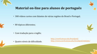 Material on-line para alunos de português
• 300 vídeos curtos com falantes de várias regiões do Brasil e Portugal;
• 80 tópicos diferentes;
• Com tradução para o inglês;
• Quatro níveis de dificuldade.
http://coerll.utexas.edu/brazilpod/
http://www.coerll.utexas.edu/brazilpod/tafalado/
 