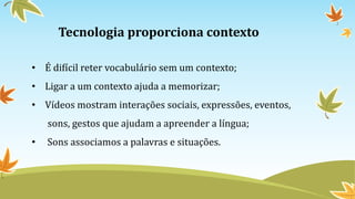 Tecnologia proporciona contexto
• É difícil reter vocabulário sem um contexto;
• Ligar a um contexto ajuda a memorizar;
• Vídeos mostram interações sociais, expressões, eventos,
sons, gestos que ajudam a apreender a língua;
• Sons associamos a palavras e situações.
 