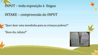 INPUT – toda exposição à língua
INTAKE – compreensão do INPUT
“Quer doar uma moedinha para as crianças pobres?”
“Bom dia, talista?”
 