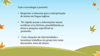 Com a tecnologia é possível:
• Despertar o interesse para a interpretação
de textos em língua inglesa;
• Ter rápido acesso a informações atuais,
verídicas e/ou fictícias, possibilitando ao
aluno a pesquisa superficial ou
profunda;
• Criar situações de interatividade e
incentivar trabalhos em grupo tais como
discussões, troca de ideias;
 