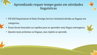 Aprendizado requer tempo gasto em atividades
linguísticas
• FSI (US Department of State Foreign Service Institute) dividiu as línguas em
categorias;
• Essas foram baseadas na rapidez para se aprender uma língua estrangeira;
• Quanto mais próximas as línguas, mas rápido se aprende.
 