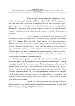 REVISTA LETRA MAGNA
Revista Eletrônica de Divulgação Científica em Língua Portuguesa, Lingüística e Literatura - Ano 04 n.06-1º Semestre de 2007
ISSN 1807-5193

A palavra “gênero” sempre foi bastante utilizada pela retórica e
pela literatura com acepção designadamente literária. Segundo Todorov (1978), essa palavra tem
sido usada desde Platão, cujo objetivo era distinguir o lírico, em que apenas o autor falava; o
épico, em que o autor e personagem falam; o dramático ,em que apenas a personagem falava.
Brandão (2001, apud Santos, 2004) dizia que o estudo de gêneros foi uma constante temática,
interessava aos antigos... tanto na retórica quanto às pesquisas em , semiótica literária e teorias
lingüísticas.
Os gêneros aparecem na perspectiva da fala e da escrita dentro de
um continuum tipológico das práticas sociais de produção textual. Embasamo-nos em Bakhtin
(1992/1979), Marcuschi (2003), Rojo (2004), Shneuwly e Dozl (1997), dentre outros teóricos.
Optamos pelos teóricos cuja discussão relativa à língua falada e escrita não toma posição
favorável à dicotomia. Marcuschi (2003. p. 17), diz: a oralidade e a escrita são práticas e uso da
língua característica própria, mas não tão suficiente oposta para caracterizar dois sistemas
lingüísticos. Ramos (1997) tem a mesma concepção quando assume que a correlação entre fala e
a escrita está num continuum das práticas sociais. Os pontos teóricos dos autores citados acima
sobre gêneros discursivos serão expostos logo a seguir.
Antes de tecermos qualquer comentário sobre Gêneros discursivos (G.D.), , desejamos
ressaltar que Bakhtin (1995) define a enunciação como um produto da relação social e completa
que qualquer enunciado fará parte de um gênero. Defende ainda que, em todas as esferas da
atividade humana, a utilização da língua realiza-se em formas de enunciado (orais e escritos),
concretos e únicos. Esse autor agrupa os gêneros em dois grupos: os gêneros primários – ligados
às relações cotidianas (conversa face a face, linguagem familiar, cotidiana etc; em um ângulo
mais direto, esses gêneros são os mais comuns no dia-a-dia do falante e os secundários – mais
complexos (discurso cientifico, teatro, romance etc.), referem-se a outras esferas de interação
social, mais bem desenvolvidas.
Seguindo essa linha de pensamento, Bakhtin (1995. p.248) vê os
GD como: coerções estabelecidas entre as diferentes atividades humanas e o uso da língua nessas
atividades, ou seja, as concepções das práticas discursivas:

 