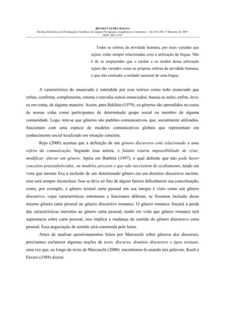 REVISTA LETRA MAGNA
Revista Eletrônica de Divulgação Científica em Língua Portuguesa, Lingüística e Literatura - Ano 04 n.06-1º Semestre de 2007
ISSN 1807-5193

Todas as esferas da atividade humana, por mais variadas que
sejam, estão sempre relacionadas com a utilização da língua. Não
é de se surpreender que o caráter e os modos dessa utilização
sejam tão variados como as próprias esferas da atividade humana,
o que não contradiz a unidade nacional de uma língua.

A característica do enunciado é entendida por esse teórico como todo enunciado que
refuta, confirma, complementa, retoma e reavalia outros enunciados; baseia-se neles; enfim, levaos em conta, de alguma maneira. Assim, para Bakhtin (1979), os gêneros são aprendidos no curso
de nossas vidas como participantes de determinado grupo social ou membro de alguma
comunidade. Logo, tem-se que gêneros são padrões comunicativos, que, socialmente utilizados,
funcionam com uma espécie de modelos comunicativos globais que representam em
conhecimento social localizado em situação concreta.
Rojo (2000) acentua que a definição de um gênero discursivo está relacionado a uma
esfera da comunicação. Segundo essa autora, o falante estaria impossibilitado de criar,
modificar, alterar um gênero. Apóia em Bakhtin (1997), o qual defende que não pode haver
conceitos preestabelecidos, ou modelos precisos e que não necessitem de acabamento, tendo em
vista que mesmo fixa a inclusão de um determinado gênero em um domínio discursivo sucinto,
esse será sempre inconcluso. Isso se deve ao fato de alguns fatores dificultarem sua conceituação,
como, por exemplo, o gênero textual carta pessoal em sua integra é visto como um gênero
discursivo, cujas características estruturais e funcionais diferem, se fizermos inclusão desse
mesmo gênero carta pessoal no gênero discursivo romance. O gênero romance forçará a perda
das características inerentes ao gênero carta pessoal, tendo em vista que gênero romance terá
supremacia sobre carta pessoal, isso implica a mudança do sentido do gênero discursivo carta
pessoal. Essa negociação de sentido será construída pelo leitor.
Antes de analisar questionamentos feitos por Marcuschi sobre gêneros dos discursos,
precisamos esclarecer algumas noções de texto, discurso, domínio discursivo e tipos textuais,
uma vez que, ao longo do texto de Marcuschi (2000) encontramo-lo usando tais palavras. Koch e
Fávero (1988) dizem:

 