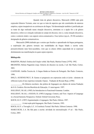 REVISTA LETRA MAGNA
Revista Eletrônica de Divulgação Científica em Língua Portuguesa, Lingüística e Literatura - Ano 04 n.06-1º Semestre de 2007
ISSN 1807-5193

Quando trata de gênero discursivo, Marcuschi (2000) opta pela
expressão Gêneros Textuais, uma vez que se trata de aspectos que são constituídos da natureza
empírica, sejam inseparáveis ou extrínsecos da língua. Tal denominação também é justificada por
se tratar de algo realizado numa situação discursiva, entretanto se a opção for a de gênero
discursivo, refere-se à situação realizada no campo do discurso, isto é, a uma situação discursiva,
como o contexto alude o seu aspecto sócio-comunicativo. Esse teórico (op.cit., 29-30) assinala a
designação de gêneros comunicativos.
Marcuschi (2000) defende que o ensino que focalize o aprendizado da língua portuguesa,
a exploração dos gêneros textuais nas modalidades da língua falada e escrita serão
presumivelmente mais bem-sucedidos, visto que os alunos obtêm capacidade de se expressar
distintamente nas manifestações às quais sejam expostos.
Bibliografia
BAKHTIN, Michail. Estética da Criação verbal. São Paulo, Martins Fontes [1979]. 1992.
BRANDÃO, Helena Nagamine (org). Gêneros do discurso na escola, 2 ed. São Paulo, Cortez.
2001.
CASTILHO. Ataliba Texeira de. A lingua falada no Ensino de Português. São Paulo. Contexto,
1998.
DOLZ e SCHENEUWLY, B. Genres et progressio em expression orale et écrite : elements de
réflexion à pros d’une experince romande. Enjeux . Tradução de Roxane Rojo, (1996)
____________.Os Gêneros escolares- das prática de linguagem aos objetos de ensino.Tradução
de G.S. Cordeiro. Revista Brasileira de Educação, 11 maio/agosto. 1997.
HALLIDAY, M.A.K. (1985) An Introduction to Functional Grammar. London.
HALLIDAY, M.A.K. e HASAN, R. (1985) Language, Context, and Text: Aspects of Language
in a Social-Semiotic Perspective. Oxford. Oxford University Press.
KOCH, I.G.V. (1987) Argumentação e Linguagem. São Paulo, Editora. 1987.
___________. A inter-ação pela linguagem. São Paulo: Contexto, 1993.
KOCH, I.G.V. e Travaglia, L.C. A Coerência Textual. São Paulo. Editora Contexto. 1990.
MARCUSCHI, L.A. Da fala para a escrita: atividade de retextualização- 4ª ed – São Paulo,
Cortez, 2003.

 