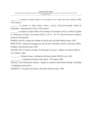 REVISTA LETRA MAGNA
Revista Eletrônica de Divulgação Científica em Língua Portuguesa, Lingüística e Literatura - Ano 04 n.06-1º Semestre de 2007
ISSN 1807-5193

________. A repetição na língua falada e sua correlação com o tópico discursivo. Recife, UFPR,
1990, (mimeo).
________. A repetição na língua falada: formas e funções. Recife,Universidade Federal de
Pernambuco – Departamento de Letras, 1992, (mimeo).
________. A repetição na língua falada como estratégia de formulação textual. In: KOCH, Ingedore
G. Villaça (org.) Gramática do português falado. 2. ed. rev . Vol. VI : Desenvolvimentos, Campinas,
Editora da Unicamp,2002.

RAMOS. Jania M. O espaço da oralidade na sala de aula. São Paulo Martins Fontes. 1997.
ROJO, R.H.R. A prática de linguagem em sala de aula: Praticando os PCN´s, São Paulo. EDUC.
Campinas: Mercado das Letras. 2004.
SANTOS. M.F.O. Gêneros Textuais: Na Educação de Jovens e Adultos em Maceió, Maceió –
AL, FAPEAL, 2004
___________.Professor-Aluno, As Relações de Poder,Curitiba, PR HD Livros, 1999.
___________. A Interação em Sala de Aula. Recife – PE, Bagaço, 2004
SWALES, J.M. (1990) Genre Analysis - English in Academic and Research Settings. Cambridge
- Cambridge Iniversity Press.
TODOROV, T. Os gêneros do discurso. São Paulo, Martins Fontes, 1980.

 