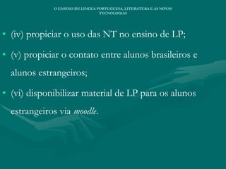 • (iv) propiciar o uso das NT no ensino de LP;
• (v) propiciar o contato entre alunos brasileiros e
alunos estrangeiros;
• (vi) disponibilizar material de LP para os alunos
estrangeiros via moodle.
O ENSINO DE LINGUA PORTUGUESA, LITERATURA E AS NOVAS
TECNOLOGIAS
 