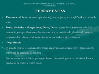 FERRAMENTAS
• Estrutura mínima : (um) computador(es), um projetor, um amplificador e caixas de
som.
• Banco de dados - Google docs/Drive/Disco: acesso livre, ferramenta de fácil
manuseio, compartilhamento dos documentos, acessibilidade, download do arquivo,
edição on-line. Arquivo: documentos de texto, áudio, vídeo e lâminas.
• Organização
• (i) ano de ensino: os documentos foram arquivados de acordo com o planejamento
trimestral de cada ano de ensino;
• (ii) embasamentos teóricos para o professor, estudos linguísticos, literários, leitura,
produção de textos e textos orais;
O ENSINO DE LINGUA PORTUGUESA, LITERATURA E AS NOVAS
TECNOLOGIAS
 