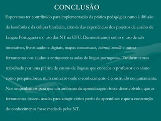 CONCLUSÃO
Esperamos ter contribuído para implementação da prática pedagógica rumo à difusão
da lusofonia e da cultura brasileira, através das experiências dos projetos de ensino de
Língua Portuguesa e o uso das NT na UFU. Demonstramos como o uso de sites
interativos, livros-áudio e digitais, mapas conceituais, internet, moodle e outras
ferramentas nos ajudou a enriquecer as aulas de língua portuguesa. Também temos
trabalhado por uma prática de ensino de línguas que conceba o professor e o aluno
como pesquisadores, num contexto onde o conhecimento é construído conjuntamente.
Nos empenhamos para que um ambiente de aprendizagem fosse desenvolvido, que as
ferramentas fossem usadas para atingir vários perfis de aprendizes e que a construção
do conhecimento fosse mediada pelas NT.
 