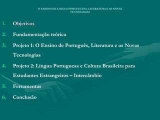O ENSINO DE LINGUA PORTUGUESA, LITERATURA E AS NOVAS
TECNOLOGIAS
1. Objetivos
2. Fundamentação teórica
3. Projeto 1: O Ensino de Português, Literatura e as Novas
Tecnologias
4. Projeto 2: Língua Portuguesa e Cultura Brasileira para
Estudantes Estrangeiros – Intercâmbio
5. Ferramentas
6. Conclusão
 