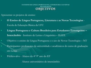 OBJETIVOS
Apresentar os projetos de ensino:
• O Ensino de Língua Portuguesa, Literatura e as Novas Tecnologias -
Escola de Educação Básica da UFU
• Língua Portuguesa e Cultura Brasileira para Estudantes Estrangeiros –
Intercâmbio - Instituto de Letras e Linguística – ILEEL
• Objetivo: o ensino de Língua Portuguesa e o uso de Novas Tecnologias – NT
• Participantes: professores da universidade e acadêmicos do curso de graduação
em Letras
• Público-alvo - Alunos do 4º-9º ano do EF
Alunos universitários de intercâmbio
O ENSINO DE LINGUA PORTUGUESA, LITERATURA E AS NOVAS
TECNOLOGIAS
 