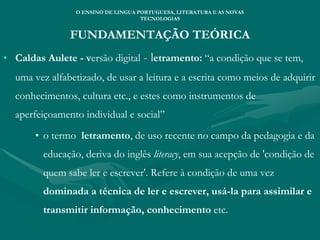 FUNDAMENTAÇÃO TEÓRICA
• Caldas Aulete - versão digital - letramento: “a condição que se tem,
uma vez alfabetizado, de usar a leitura e a escrita como meios de adquirir
conhecimentos, cultura etc., e estes como instrumentos de
aperfeiçoamento individual e social”
• o termo letramento, de uso recente no campo da pedagogia e da
educação, deriva do inglês literacy, em sua acepção de 'condição de
quem sabe ler e escrever'. Refere à condição de uma vez
dominada a técnica de ler e escrever, usá-la para assimilar e
transmitir informação, conhecimento etc.
O ENSINO DE LINGUA PORTUGUESA, LITERATURA E AS NOVAS
TECNOLOGIAS
 