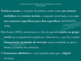 Teóricos atuais: o conjunto de práticas usado como um sistema
simbólico nos eventos sociais e, enquanto tecnologia, o seu uso
em contextos específicos para fins específicos (KLEIMAN,
1995).
Para Soares (2002), acrescenta-se o fato de que um sujeito ou grupo
social usa competências cognitivas e discursivas, o que lhe confere
uma posição ou estado de inserção numa sociedade na qual a
leitura e a escrita são essenciais.
O letramento alfabético é o pré-requisito para que o digital
aconteça.
O ENSINO DE LINGUA PORTUGUESA, LITERATURA E AS NOVAS
TECNOLOGIAS
 