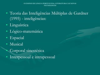 • Teoria das Inteligências Múltiplas de Gardner
(1995) - inteligências:
• Linguística
• Lógico-matemática
• Espacial
• Musical
• Corporal sinestésica
• Interpessoal e intrapessoal
O ENSINO DE LINGUA PORTUGUESA, LITERATURA E AS NOVAS
TECNOLOGIAS
 