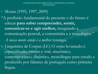 • Moran (1995, 1997, 2009)
“A profissão fundamental do presente e do futuro é
educar para saber compreender, sentir,
comunicar-se e agir melhor, integrando a
comunicação pessoal, a comunitária e a tecnológica.”
A nossa mente ainda é a melhor tecnologia.
• Linguística de Corpus (LC) O corpus levantado é
especializado, escrito e oral, sincrônico,
contemporâneo, dinâmico, monolíngue para estudo e
produzido por falantes de português como primeira
língua.
O ENSINO DE LINGUA PORTUGUESA, LITERATURA E AS NOVAS
TECNOLOGIAS
 