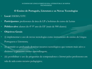 O Ensino de Português, Literatura e as Novas Tecnologias
• Local: ESEBA/UFU
• Participantes: professores da área de LP e bolsistas do curso de Letras
• Público-alvo: alunos do 4º-9º ano do EF (mais de 900 alunos)
• Objetivos Gerais
• (i) implementar o uso de novas tecnologias como instrumento de ensino de Língua
Portuguesa e Literatura;
• (ii) permitir ao graduando dominar recursos tecnológicos que tornem mais ativo e
dinâmico o processo ensino-aprendizagem;
• (iii) possibilitar o uso de programas de computadores e Internet pelos professores em
sala de aula como recurso pedagógico;
O ENSINO DE LINGUA PORTUGUESA, LITERATURA E AS NOVAS
TECNOLOGIAS
 
