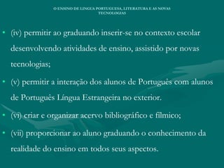 • (iv) permitir ao graduando inserir-se no contexto escolar
desenvolvendo atividades de ensino, assistido por novas
tecnologias;
• (v) permitir a interação dos alunos de Português com alunos
de Português Língua Estrangeira no exterior.
• (vi) criar e organizar acervo bibliográfico e fílmico;
• (vii) proporcionar ao aluno graduando o conhecimento da
realidade do ensino em todos seus aspectos.
O ENSINO DE LINGUA PORTUGUESA, LITERATURA E AS NOVAS
TECNOLOGIAS
 